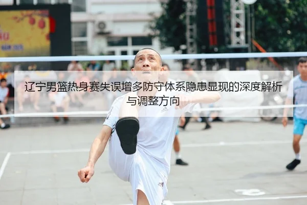 辽宁男篮热身赛失误增多防守体系隐患显现的深度解析与调整方向