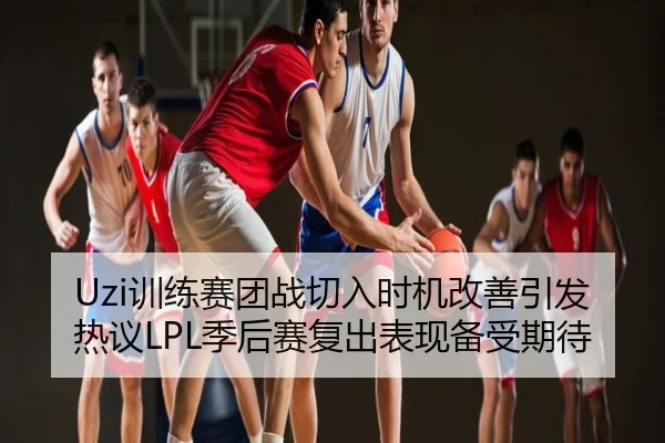 Uzi训练赛团战切入时机改善引发热议LPL季后赛复出表现备受期待