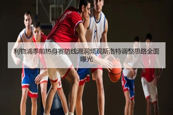 利物浦季前热身赛防线漏洞频现斯洛特调整思路全面曝光