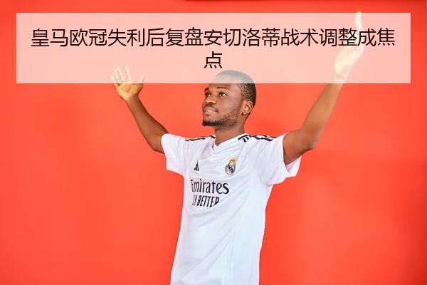 皇马欧冠失利后复盘安切洛蒂战术调整成焦点