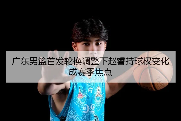 广东男篮首发轮换调整下赵睿持球权变化成赛季焦点
