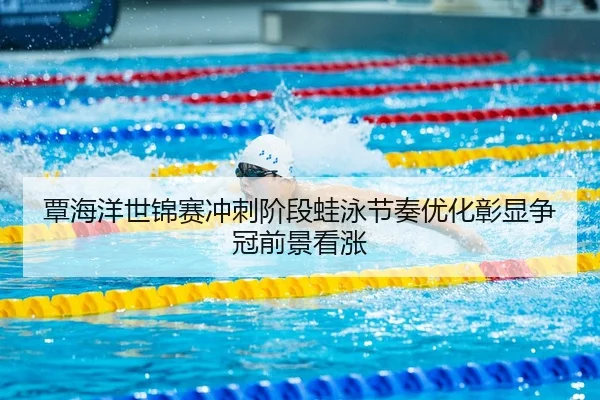 覃海洋世锦赛冲刺阶段蛙泳节奏优化彰显争冠前景看涨
