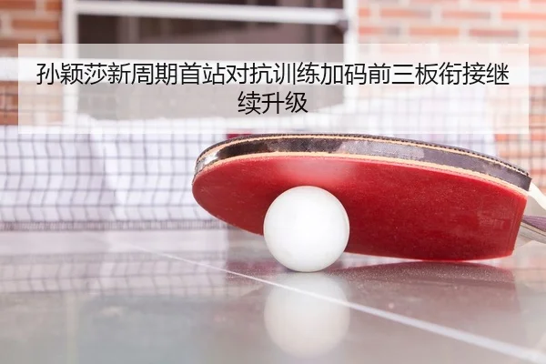 孙颖莎新周期首站对抗训练加码前三板衔接继续升级